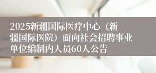 2025新疆国际医疗中心（新疆国际医院）面向社会招聘事业单位编制内人员60人公告