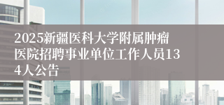 2025新疆医科大学附属肿瘤医院招聘事业单位工作人员134人公告