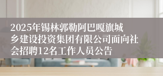 2025年锡林郭勒阿巴嘎旗城乡建设投资集团有限公司面向社会招聘12名工作人员公告