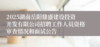 2025湖南岳阳鼎盛建设投资开发有限公司招聘工作人员资格审查情况和面试公告