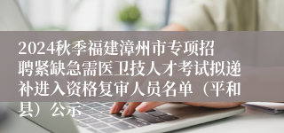 2024秋季福建漳州市专项招聘紧缺急需医卫技人才考试拟递补进入资格复审人员名单（平和县）公示