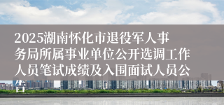 2025湖南怀化市退役军人事务局所属事业单位公开选调工作人员笔试成绩及入围面试人员公告