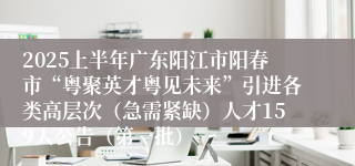 2025上半年广东阳江市阳春市“粤聚英才粤见未来”引进各类高层次（急需紧缺）人才159人公告（第一批）