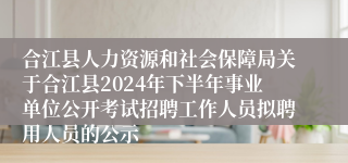 合江县人力资源和社会保障局关于合江县2024年下半年事业单位公开考试招聘工作人员拟聘用人员的公示
