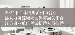 2024下半年四川泸州市合江县人力资源和社会保障局关于合江县事业单位考试招聘人员拟聘用公示