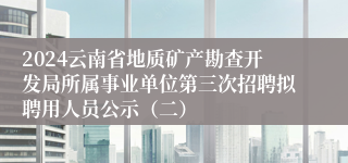 2024云南省地质矿产勘查开发局所属事业单位第三次招聘拟聘用人员公示（二）