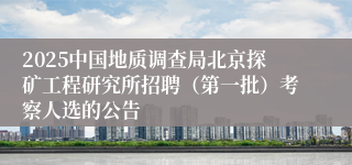 2025中国地质调查局北京探矿工程研究所招聘（第一批）考察人选的公告