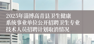 2025年淄博高青县卫生健康系统事业单位公开招聘卫生专业技术人员招聘计划取消情况