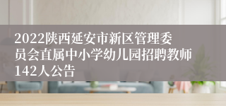 2022陕西延安市新区管理委员会直属中小学幼儿园招聘教师142人公告