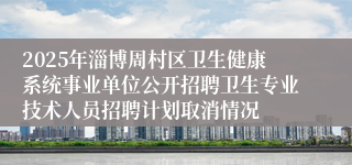 2025年淄博周村区卫生健康系统事业单位公开招聘卫生专业技术人员招聘计划取消情况