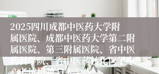 2025四川成都中医药大学附属医院、成都中医药大学第二附属医院、第三附属医院、省中医药科学院、省中医药转化医学中心考试招聘41人公告