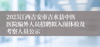 2025江西吉安市吉水县中医医院编外人员招聘拟入闱体检及考察人员公示