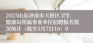 2025山东济南市天桥区卫生健康局所属事业单位招聘报名情况统计（截至3月7日16：00）