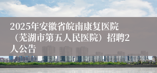 2025年安徽省皖南康复医院（芜湖市第五人民医院）招聘2人公告