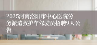 2025河南洛阳市中心医院劳务派遣救护车驾驶员招聘9人公告