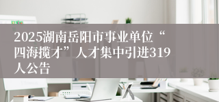 2025湖南岳阳市事业单位“四海揽才”人才集中引进319人公告