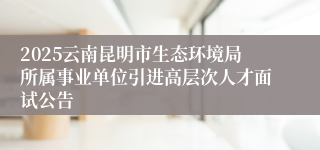 2025云南昆明市生态环境局所属事业单位引进高层次人才面试公告