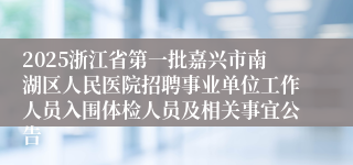 2025浙江省第一批嘉兴市南湖区人民医院招聘事业单位工作人员入围体检人员及相关事宜公告