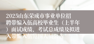 2025山东荣成市事业单位招聘带编入伍高校毕业生（上半年）面试成绩、考试总成绩及拟进入带编入伍范围人员公告