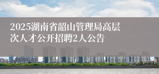 2025湖南省韶山管理局高层次人才公开招聘2人公告