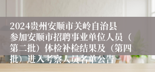 2024贵州安顺市关岭自治县参加安顺市招聘事业单位人员（第二批）体检补检结果及（第四批）进入考察人员名单公告