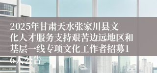 2025年甘肃天水张家川县文化人才服务支持艰苦边远地区和基层一线专项文化工作者招募16人公告