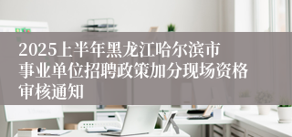 2025上半年黑龙江哈尔滨市事业单位招聘政策加分现场资格审核通知