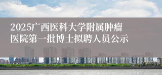 2025广西医科大学附属肿瘤医院第一批博士拟聘人员公示