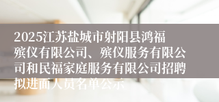 2025江苏盐城市射阳县鸿福殡仪有限公司、殡仪服务有限公司和民福家庭服务有限公司招聘拟进面人员名单公示