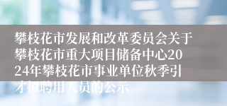 攀枝花市发展和改革委员会关于攀枝花市重大项目储备中心2024年攀枝花市事业单位秋季引才拟聘用人员的公示