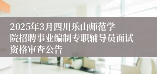 2025年3月四川乐山师范学院招聘事业编制专职辅导员面试资格审查公告