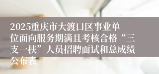 2025重庆市大渡口区事业单位面向服务期满且考核合格“三支一扶”人员招聘面试和总成绩公布表