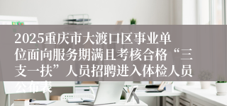 2025重庆市大渡口区事业单位面向服务期满且考核合格“三支一扶”人员招聘进入体检人员公布表