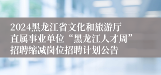 2024黑龙江省文化和旅游厅直属事业单位“黑龙江人才周”招聘缩减岗位招聘计划公告