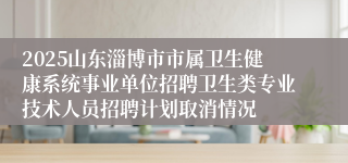 2025山东淄博市市属卫生健康系统事业单位招聘卫生类专业技术人员招聘计划取消情况