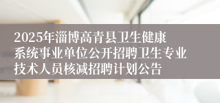 2025年淄博高青县卫生健康系统事业单位公开招聘卫生专业技术人员核减招聘计划公告