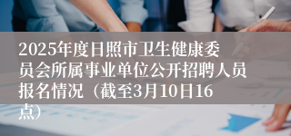 2025年度日照市卫生健康委员会所属事业单位公开招聘人员报名情况（截至3月10日16点）