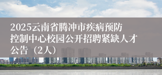 2025云南省腾冲市疾病预防控制中心校园公开招聘紧缺人才公告（2人）