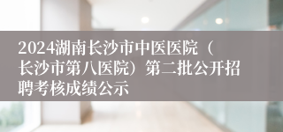 2024湖南长沙市中医医院（长沙市第八医院）第二批公开招聘考核成绩公示