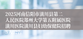 2025河南信阳市潢川县第二人民医院郑州大学第五附属医院潢川医院潢川县妇幼保健院招聘3人公告