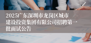 2025广东深圳市龙岗区城市建设投资集团有限公司招聘第一批面试公告
