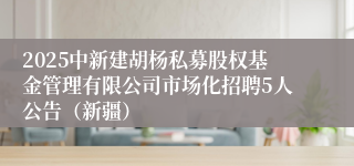 2025中新建胡杨私募股权基金管理有限公司市场化招聘5人公告（新疆）