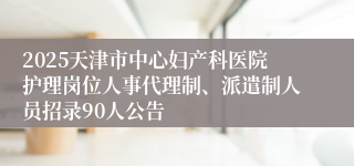 2025天津市中心妇产科医院护理岗位人事代理制、派遣制人员招录90人公告