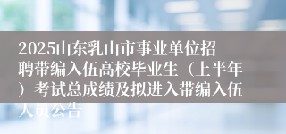 2025山东乳山市事业单位招聘带编入伍高校毕业生（上半年）考试总成绩及拟进入带编入伍人员公告