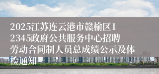 2025江苏连云港市赣榆区12345政府公共服务中心招聘劳动合同制人员总成绩公示及体检通知