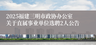 2025福建三明市政协办公室关于直属事业单位选聘2人公告