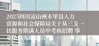 2025四川凉山州木里县人力资源和社会保障局关于从三支一扶服务期满人员中考核招聘 事业单位人员公示