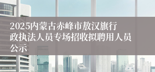 2025内蒙古赤峰市敖汉旗行政执法人员专场招收拟聘用人员公示