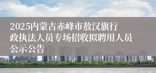 2025内蒙古赤峰市敖汉旗行政执法人员专场招收拟聘用人员公示公告