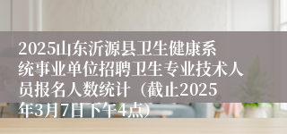 2025山东沂源县卫生健康系统事业单位招聘卫生专业技术人员报名人数统计（截止2025年3月7日下午4点）